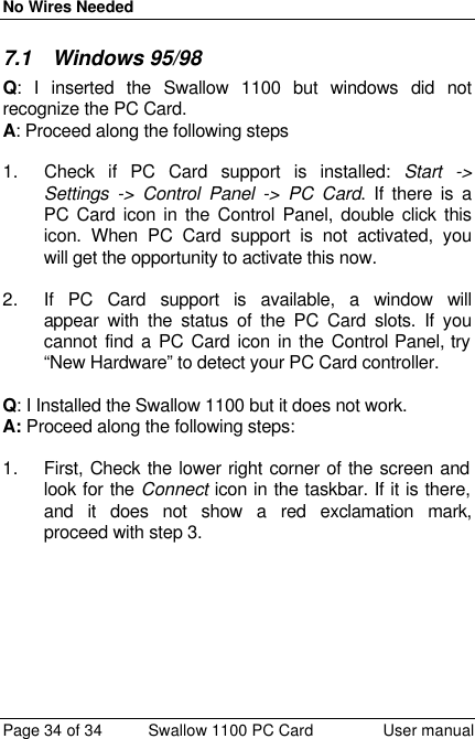 No Wires Needed Page 34 of 34 Swallow 1100 PC Card User manual 7.1 Windows 95/98 Q: I inserted the Swallow 1100 but windows did not recognize the PC Card. A: Proceed along the following steps  1. Check if PC Card support is installed: Start -&gt; Settings -&gt; Control Panel -&gt; PC Card. If there is a PC Card icon in the Control Panel, double click this icon. When PC Card support is not activated, you will get the opportunity to activate this now.   2. If PC Card support is available, a window will appear with the status of the PC Card slots. If you cannot find a PC Card icon in the Control Panel, try “New Hardware” to detect your PC Card controller.  Q: I Installed the Swallow 1100 but it does not work.  A: Proceed along the following steps:  1. First, Check the lower right corner of the screen and look for the Connect icon in the taskbar. If it is there, and it does not show a red exclamation mark, proceed with step 3.  