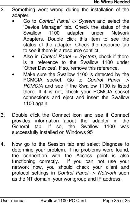  No Wires Needed  User manual Swallow 1100 PC Card Page 35 of 35 2. Something went wrong during the installation of the adapter. • Go to Control Panel -&gt; System and select the ‘Device Manager’ tab. Check the status of the Swallow 1100 adapter under Network Adapters. Double click this item to see the status of the adapter. Check the resource tab to see if there is a resource conflict.  • Also in Control Panel -&gt; System, check if there is a reference to the Swallow 1100 under ‘Other Devices’. If so, remove this reference. • Make sure the Swallow 1100 is detected by the PCMCIA socket. Go to Control Panel -&gt; PCMCIA and see if the Swallow 1100 is listed there. If it is not, check your PCMCIA socket connections and eject and insert the Swallow 1100 again.  3. Double click the Connect icon and see if Connect provides information about the adapter in the General tab. If so, the Swallow 1100 was successfully installed on Windows 95  4. Now go to the Session tab and select Diagnose to determine your problem. If no problems were found, the connection with the Access point is also functioning correctly.  If you can not use your network now, you should check your client and protocol settings in Control Panel -&gt; Network such as the NT domain, your workgroup and IP address.  