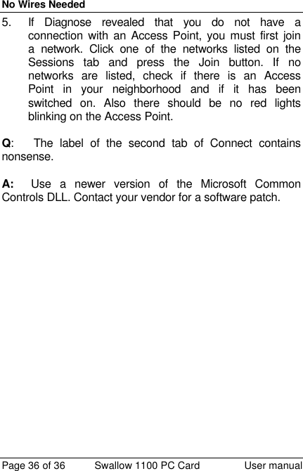 No Wires Needed Page 36 of 36 Swallow 1100 PC Card User manual 5. If Diagnose revealed that you do not have a connection with an Access Point, you must first join a network. Click one of the networks listed on the Sessions tab and press the Join button. If no networks are listed, check if there is an Access Point in your neighborhood and if it has been switched on. Also there should be no red lights blinking on the Access Point.  Q:   The label of the second tab of Connect contains nonsense.  A:  Use a newer version of the Microsoft Common Controls DLL. Contact your vendor for a software patch.  