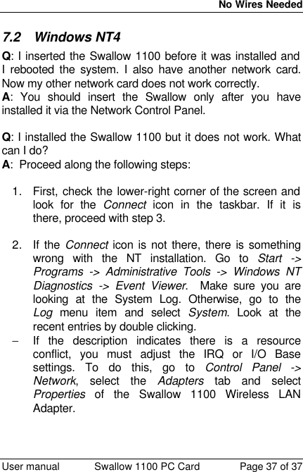  No Wires Needed  User manual Swallow 1100 PC Card Page 37 of 37 7.2 Windows NT4 Q: I inserted the Swallow 1100 before it was installed and I rebooted the system. I also have another network card. Now my other network card does not work correctly.  A: You should insert the Swallow only after you have installed it via the Network Control Panel.  Q: I installed the Swallow 1100 but it does not work. What can I do? A:  Proceed along the following steps:  1. First, check the lower-right corner of the screen and look for the Connect icon in the taskbar. If it is there, proceed with step 3.  2. If the Connect icon is not there, there is something wrong with the NT installation. Go to Start -&gt; Programs -&gt; Administrative Tools -&gt; Windows NT Diagnostics -&gt; Event Viewer.  Make sure you are looking at the System Log. Otherwise, go to the Log menu item and select System. Look at the recent entries by double clicking.  − If the description indicates there is a resource conflict, you must adjust the IRQ or I/O Base settings. To do this, go to Control Panel -&gt; Network, select the Adapters tab and select Properties of the Swallow 1100 Wireless LAN Adapter.  