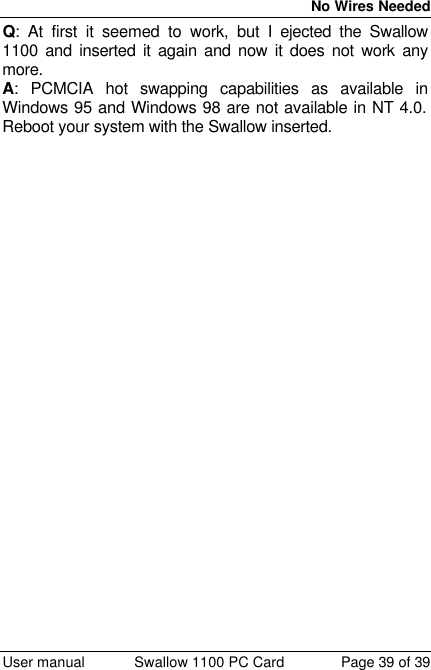  No Wires Needed  User manual Swallow 1100 PC Card Page 39 of 39 Q: At first it seemed to work, but I ejected the Swallow 1100 and inserted it again and now it does not work any more. A: PCMCIA hot swapping capabilities as available in Windows 95 and Windows 98 are not available in NT 4.0. Reboot your system with the Swallow inserted. 