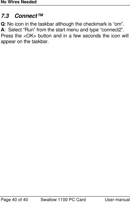 No Wires Needed Page 40 of 40 Swallow 1100 PC Card User manual 7.3 Connect™  Q: No icon in the taskbar although the checkmark is “om”. A:  Select “Run” from the start menu and type “connect2”.  Press the &lt;OK&gt; button and in a few seconds the icon will appear on the taskbar. 