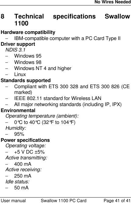  No Wires Needed  User manual Swallow 1100 PC Card Page 41 of 41 8 Technical specifications Swallow 1100 Hardware compatibility − IBM-compatible computer with a PC Card Type II Driver support NDIS 3.1  − Windows 95  − Windows 98 − Windows NT 4 and higher − Linux Standards supported − Compliant with ETS 300 328 and ETS 300 826 (CE marked) − IEEE 802.11 standard for Wireless LAN − All major networking standards (including IP, IPX) Environmental Operating temperature (ambient): − 0°C to 40°C (32°F to 104°F) Humidity: − 95% Power specifications Operating voltage: − +5 V DC ±5% Active transmitting: − 400 mA Active receiving: − 250 mA Idle status: − 50 mA 