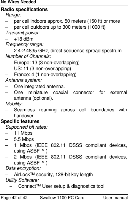 No Wires Needed Page 42 of 42 Swallow 1100 PC Card User manual Radio specifications Range:  − per cell indoors approx. 50 meters (150 ft) or more  − per cell outdoors up to 300 meters (1000 ft) Transmit power:  − +18 dBm Frequency range:  − 2.4-2.4835 GHz, direct sequence spread spectrum Number of Channels: − Europe: 13 (3 non-overlapping) − US: 11 (3 non-overlapping) − France: 4 (1 non-overlapping) Antenna system:  − One integrated antenna.  − One miniature coaxial connector for external antenna (optional). Mobility:  − Seamless roaming across cell boundaries with handover Specific features Supported bit rates: − 11 Mbps − 5.5 Mbps  − 1 Mbps (IEEE 802.11 DSSS compliant devices, using ASBF™ ) − 2 Mbps (IEEE 802.11 DSSS compliant devices, using ASBF™ ) Data encryption:  − AirLock™ security, 128-bit key length Utility Software:  − Connect™ User setup &amp; diagnostics tool 