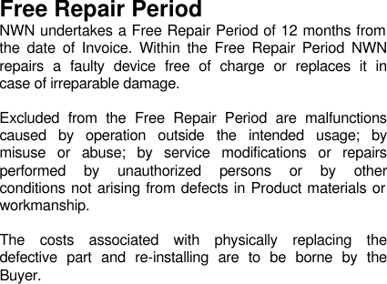    Free Repair Period NWN undertakes a Free Repair Period of 12 months from the date of Invoice. Within the Free Repair Period NWN repairs a faulty device free of charge or replaces it in case of irreparable damage.   Excluded from the Free Repair Period are malfunctions caused by operation outside the intended usage; by misuse or abuse; by service modifications or repairs performed by unauthorized persons or by other conditions not arising from defects in Product materials or workmanship.   The costs associated with physically replacing the defective part and re-installing are to be borne by the Buyer. 