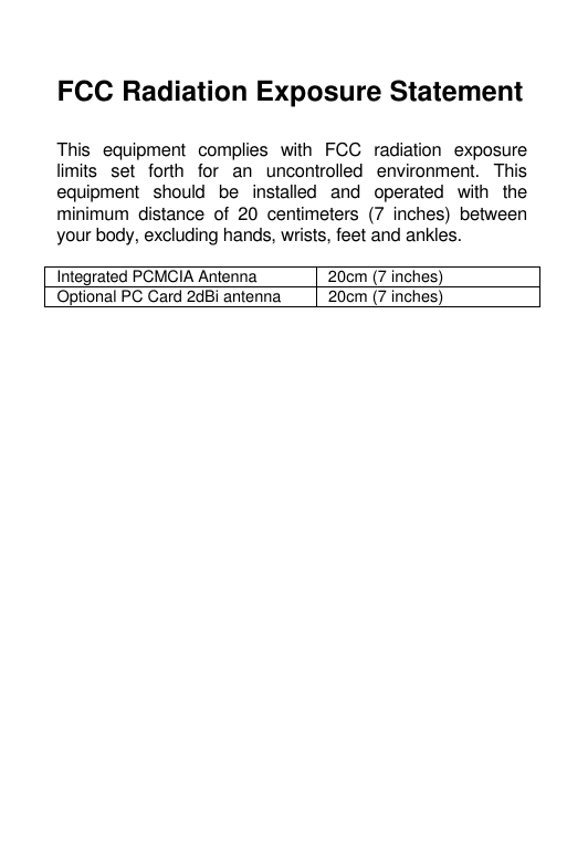    FCC Radiation Exposure Statement  This equipment complies with FCC radiation exposure limits set forth for an uncontrolled environment. This equipment should be installed and operated with the minimum distance of 20 centimeters (7 inches) between your body, excluding hands, wrists, feet and ankles.   Integrated PCMCIA Antenna 20cm (7 inches) Optional PC Card 2dBi antenna 20cm (7 inches)    