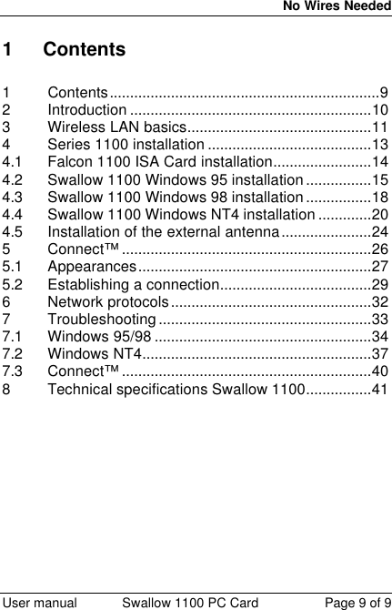  No Wires Needed  User manual Swallow 1100 PC Card Page 9 of 9 1 Contents  1 Contents..................................................................9 2 Introduction ...........................................................10 3 Wireless LAN basics.............................................11 4 Series 1100 installation ........................................13 4.1 Falcon 1100 ISA Card installation........................14 4.2 Swallow 1100 Windows 95 installation................15 4.3 Swallow 1100 Windows 98 installation................18 4.4 Swallow 1100 Windows NT4 installation .............20 4.5 Installation of the external antenna......................24 5 Connect™ .............................................................26 5.1 Appearances.........................................................27 5.2 Establishing a connection.....................................29 6 Network protocols.................................................32 7 Troubleshooting....................................................33 7.1 Windows 95/98 .....................................................34 7.2 Windows NT4........................................................37 7.3 Connect™ .............................................................40 8 Technical specifications Swallow 1100................41    