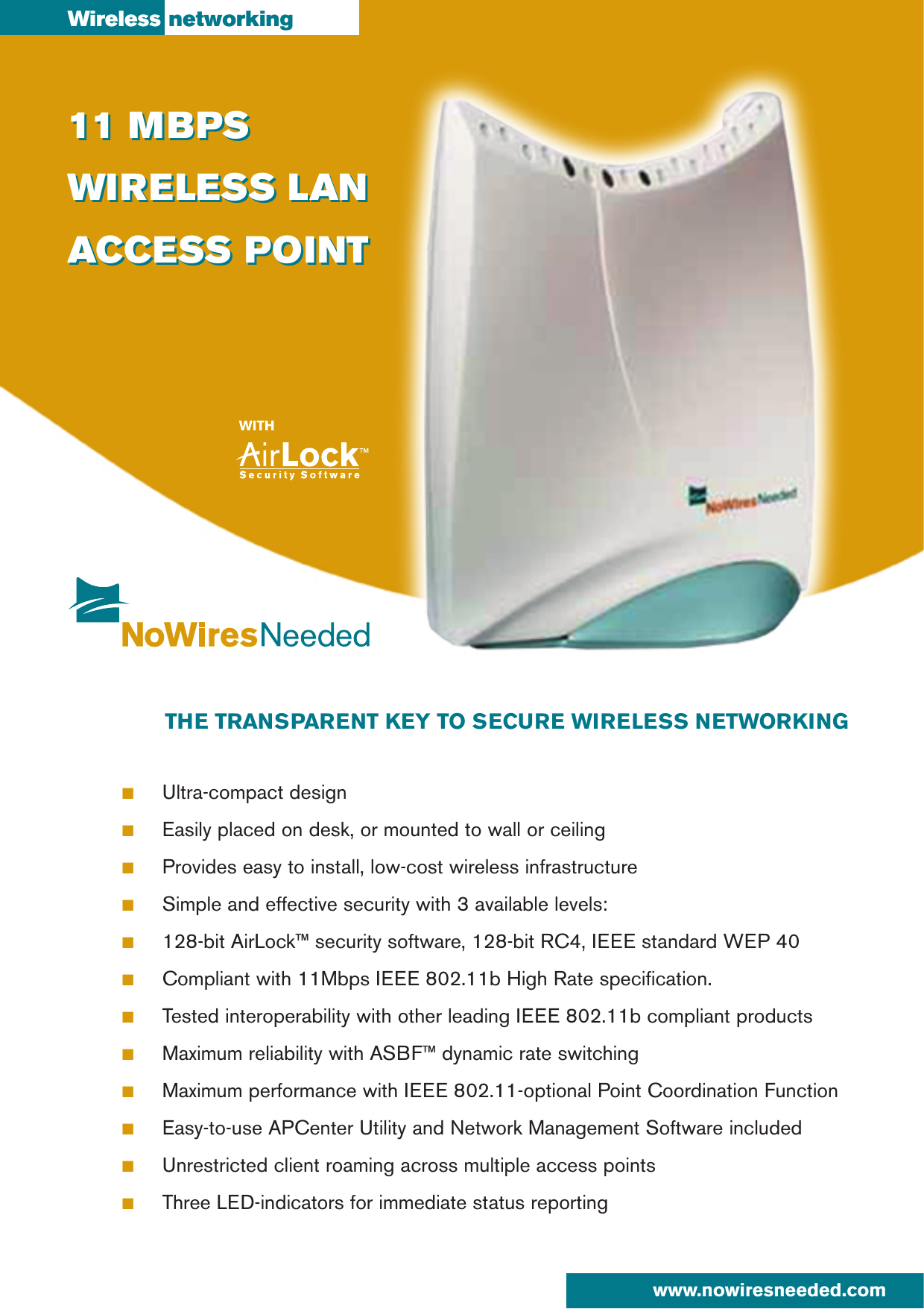 ■Ultra-compact design■Easily placed on desk, or mounted to wall or ceiling■Provides easy to install, low-cost wireless infrastructure■Simple and effective security with 3 available levels:■128-bit AirLock™ security software, 128-bit RC4, IEEE standard WEP 40■Compliant with 11Mbps IEEE 802.11b High Rate specification.■Tested interoperability with other leading IEEE 802.11b compliant products■Maximum reliability with ASBF™ dynamic rate switching■Maximum performance with IEEE 802.11-optional Point Coordination Function■Easy-to-use APCenter Utility and Network Management Software included■Unrestricted client roaming across multiple access points■Three LED-indicators for immediate status reportingTHE TRANSPARENT KEY TO SECURE WIRELESS NETWORKING11 MBPSWIRELESS LANACCESS POINTWireless networking11 MBPSWIRELESS LANACCESS POINTwww.nowiresneeded.com