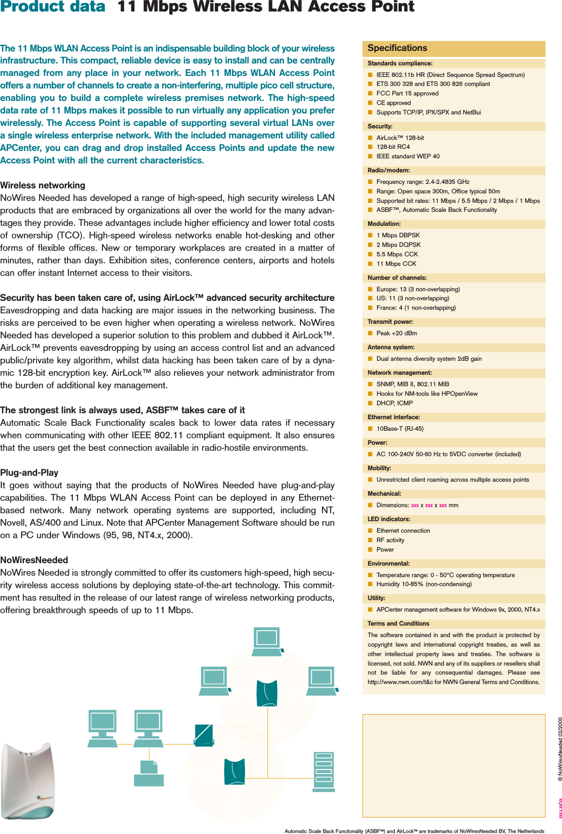 The 11 Mbps WLAN Access Point is an indispensable building block of your wirelessinfrastructure. This compact, reliable device is easy to install and can be centrallymanaged from any place in your network. Each 11 Mbps WLAN Access Pointoffers a number of channels to create a non-interfering, multiple pico cell structure,enabling you to build a complete wireless premises network. The high-speeddata rate of 11 Mbps makes it possible to run virtually any application you preferwirelessly. The Access Point is capable of supporting several virtual LANs overa single wireless enterprise network. With the included management utility calledAPCenter, you can drag and drop installed Access Points and update the newAccess Point with all the current characteristics.Wireless networkingNoWires Needed has developed a range of high-speed, high security wireless LANproducts that are embraced by organizations all over the world for the many advan-tages they provide. These advantages include higher efficiency and lower total costsof ownership (TCO). High-speed wireless networks enable hot-desking and otherforms of flexible offices. New or temporary workplaces are created in a matter ofminutes, rather than days. Exhibition sites, conference centers, airports and hotelscan offer instant Internet access to their visitors.Security has been taken care of, using AirLock™ advanced security architectureEavesdropping and data hacking are major issues in the networking business. Therisks are perceived to be even higher when operating a wireless network. NoWiresNeeded has developed a superior solution to this problem and dubbed it AirLock™.AirLock™ prevents eavesdropping by using an access control list and an advancedpublic/private key algorithm, whilst data hacking has been taken care of by a dyna-mic 128-bit encryption key. AirLock™ also relieves your network administrator fromthe burden of additional key management.The strongest link is always used, ASBF™ takes care of itAutomatic Scale Back Functionality scales back to lower data rates if necessarywhen communicating with other IEEE 802.11 compliant equipment. It also ensuresthat the users get the best connection available in radio-hostile environments.Plug-and-PlayIt goes without saying that the products of NoWires Needed have plug-and-playcapabilities. The 11 Mbps WLAN Access Point can be deployed in any Ethernet-based network. Many network operating systems are supported, including NT,Novell, AS/400 and Linux. Note that APCenter Management Software should be runon a PC under Windows (95, 98, NT4.x, 2000).NoWiresNeededNoWires Needed is strongly committed to offer its customers high-speed, high secu-rity wireless access solutions by deploying state-of-the-art technology. This commit-ment has resulted in the release of our latest range of wireless networking products,offering breakthrough speeds of up to 11 Mbps.SpecificationsStandards compliance:■IEEE 802.11b HR (Direct Sequence Spread Spectrum)■ETS 300 328 and ETS 300 826 compliant■FCC Part 15 approved■CE approved■Supports TCP/IP, IPX/SPX and NetBuiSecurity:■AirLock™ 128-bit■128-bit RC4■IEEE standard WEP 40Radio/modem:■Frequency range: 2.4-2.4835 GHz■Range: Open space 300m, Office typical 50m■Supported bit rates: 11 Mbps / 5.5 Mbps / 2 Mbps / 1 Mbps■ASBF™, Automatic Scale Back FunctionalityModulation:■1 Mbps DBPSK■2 Mbps DQPSK■5.5 Mbps CCK■11 Mbps CCKNumber of channels:■Europe: 13 (3 non-overlapping)■US: 11 (3 non-overlapping)■France: 4 (1 non-overlapping)Transmit power:■Peak +20 dBmAntenna system:■Dual antenna diversity system 2dB gainNetwork management:■SNMP, MIB II, 802.11 MIB■Hooks for NM-tools like HPOpenView■DHCP, ICMPEthernet interface:■10Base-T (RJ-45)Power:■AC 100-240V 50-60 Hz to 5VDC converter (included)Mobility:■Unrestricted client roaming across multiple access pointsMechanical:■Dimensions: xxx x xxx x xxx mmLED indicators:■Ethernet connection■RF activity■PowerEnvironmental:■Temperature range: 0 - 50°C operating temperature■Humidity 10-85% (non-condensing)Utility:■APCenter management software for Windows 9x, 2000, NT4.xTerms and ConditionsThe software contained in and with the product is protected bycopyright laws and international copyright treaties, as well asother intellectual property laws and treaties. The software islicensed, not sold. NWN and any of its suppliers or resellers shallnot be liable for any consequential damages. Please seehttp://www.nwn.com/t&amp;c for NWN General Terms and Conditions.Product data  11 Mbps Wireless LAN Access PointAutomatic Scale Back Functionality (ASBFTM) and AirLockTM are trademarks of NoWiresNeeded BV, The Netherlandsxxxx.xx/xx © NoWiresNeeded 02/2000
