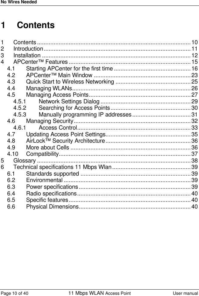 No Wires Needed Page 10 of 40 11 Mbps WLAN Access Point User manual  1  Contents  1 Contents ............................................................................................10 2 Introduction........................................................................................11 3 Installation .........................................................................................12 4 APCenter™ Features .........................................................................15 4.1 Starting APCenter for the first time ..............................................16 4.2 APCenter™ Main Window ..........................................................23 4.3 Quick Start to Wireless Networking .............................................25 4.4 Managing WLANs.......................................................................26 4.5 Managing Access Points.............................................................27 4.5.1 Network Settings Dialog ......................................................29 4.5.2 Searching for Access Points................................................30 4.5.3 Manually programming IP addresses...................................31 4.6 Managing Security......................................................................32 4.6.1 Access Control....................................................................33 4.7 Updating Access Point Settings...................................................35 4.8 AirLock™ Security Architecture...................................................36 4.9 More about Cells ........................................................................36 4.10 Compatibility...............................................................................37 5 Glossary ............................................................................................38 6 Technical specifications 11 Mbps Wlan...............................................39 6.1 Standards supported ..................................................................39 6.2 Environmental ............................................................................39 6.3 Power specifications...................................................................39 6.4 Radio specifications....................................................................40 6.5 Specific features.........................................................................40 6.6 Physical Dimensions...................................................................40 