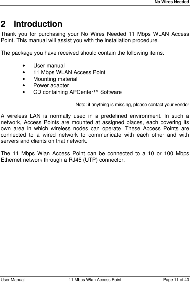   No Wires Needed User Manual 11 Mbps Wlan Access Point Page 11 of 40  2 Introduction Thank you for purchasing your No Wires Needed 11 Mbps WLAN Access Point. This manual will assist you with the installation procedure.  The package you have received should contain the following items:  • User manual • 11 Mbps WLAN Access Point • Mounting material • Power adapter • CD containing APCenter™ Software  Note: if anything is missing, please contact your vendor  A wireless LAN is normally used in a predefined environment. In such a network, Access Points are mounted at assigned places, each covering its own area in which wireless nodes can operate. These Access Points are connected to a wired network to communicate with each other and with servers and clients on that network.  The 11 Mbps Wlan Access Point can be connected to a 10 or 100 Mbps Ethernet network through a RJ45 (UTP) connector.      