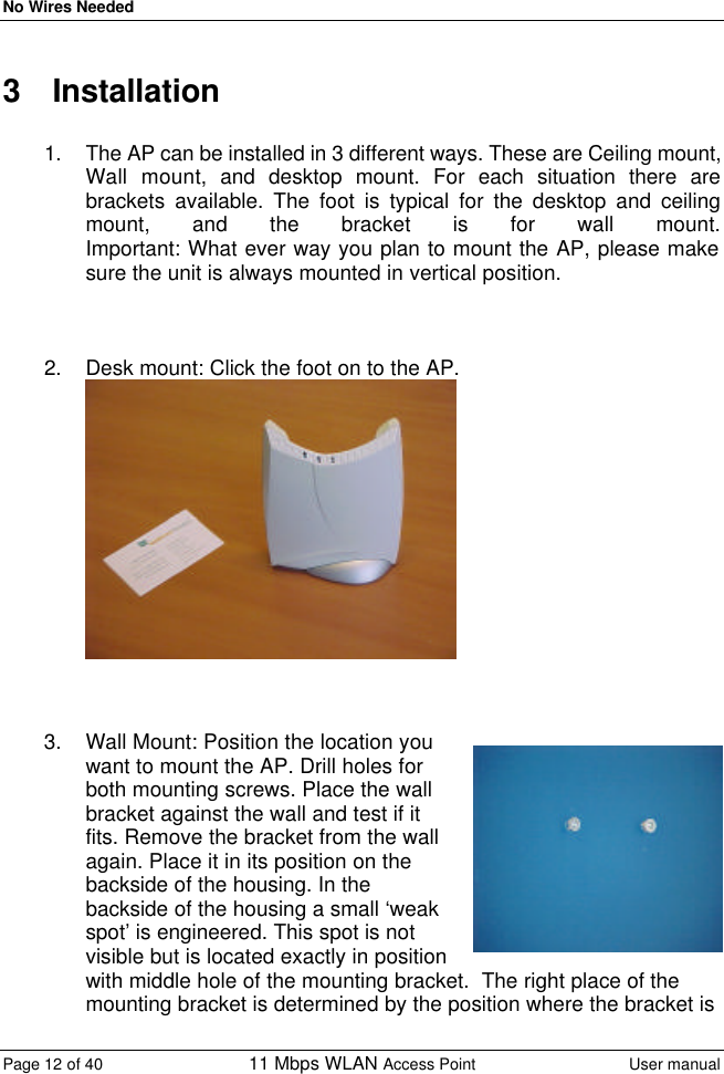 No Wires Needed Page 12 of 40 11 Mbps WLAN Access Point User manual  3 Installation  1. The AP can be installed in 3 different ways. These are Ceiling mount, Wall mount, and desktop mount. For each situation there are brackets available. The foot is typical for the desktop and ceiling mount, and the bracket is for wall mount.   Important: What ever way you plan to mount the AP, please make sure the unit is always mounted in vertical position.    2. Desk mount: Click the foot on to the AP.     3. Wall Mount: Position the location you want to mount the AP. Drill holes for both mounting screws. Place the wall bracket against the wall and test if it fits. Remove the bracket from the wall again. Place it in its position on the backside of the housing. In the backside of the housing a small ‘weak spot’ is engineered. This spot is not visible but is located exactly in position with middle hole of the mounting bracket.  The right place of the mounting bracket is determined by the position where the bracket is 