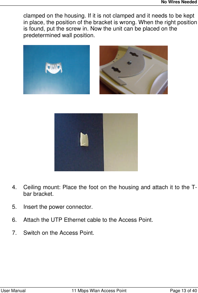   No Wires Needed User Manual 11 Mbps Wlan Access Point Page 13 of 40  clamped on the housing. If it is not clamped and it needs to be kept in place, the position of the bracket is wrong. When the right position is found, put the screw in. Now the unit can be placed on the predetermined wall position.                        4. Ceiling mount: Place the foot on the housing and attach it to the T-bar bracket.  5. Insert the power connector.  6. Attach the UTP Ethernet cable to the Access Point.  7. Switch on the Access Point.     