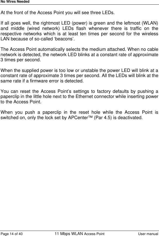 No Wires Needed Page 14 of 40 11 Mbps WLAN Access Point User manual  At the front of the Access Point you will see three LEDs.   If all goes well, the rightmost LED (power) is green and the leftmost (WLAN) and middle (wired network) LEDs flash whenever there is traffic on the respective networks which is at least ten times per second for the wireless LAN because of so-called ‘beacons’.   The Access Point automatically selects the medium attached. When no cable network is detected, the network LED blinks at a constant rate of approximate 3 times per second.  When the supplied power is too low or unstable the power LED will blink at a constant rate of approximate 3 times per second. All the LEDs will blink at the same rate if a firmware error is detected.  You can reset the Access Point’s settings to factory defaults by pushing a paperclip in the little hole next to the Ethernet connector while inserting power to the Access Point.  When you push a paperclip in the reset hole while the Access Point is switched on, only the lock set by APCenter™ (Par 4.5) is deactivated.   