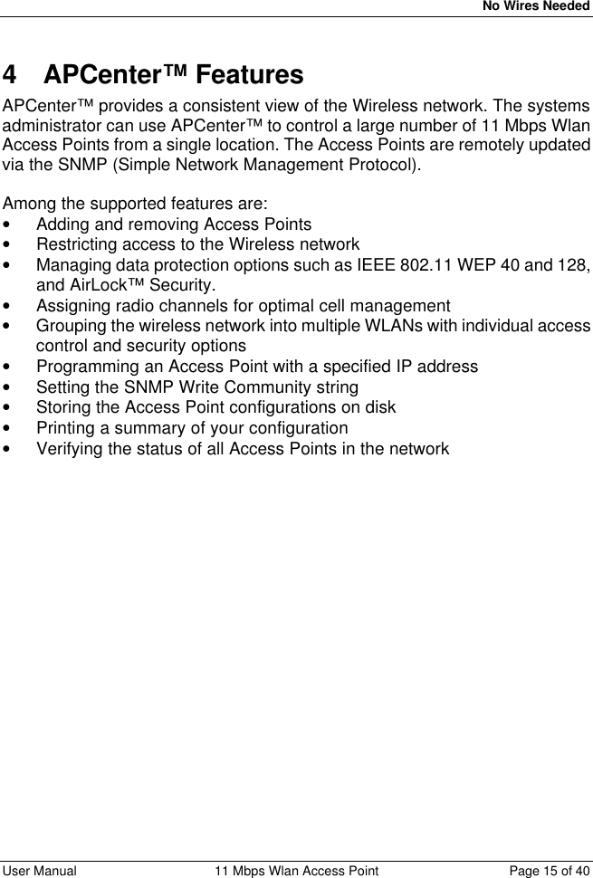   No Wires Needed User Manual 11 Mbps Wlan Access Point Page 15 of 40  4 APCenter™ Features APCenter™ provides a consistent view of the Wireless network. The systems administrator can use APCenter™ to control a large number of 11 Mbps Wlan Access Points from a single location. The Access Points are remotely updated via the SNMP (Simple Network Management Protocol).  Among the supported features are: • Adding and removing Access Points • Restricting access to the Wireless network • Managing data protection options such as IEEE 802.11 WEP 40 and 128, and AirLock™ Security. • Assigning radio channels for optimal cell management • Grouping the wireless network into multiple WLANs with individual access control and security options  • Programming an Access Point with a specified IP address • Setting the SNMP Write Community string • Storing the Access Point configurations on disk • Printing a summary of your configuration • Verifying the status of all Access Points in the network 