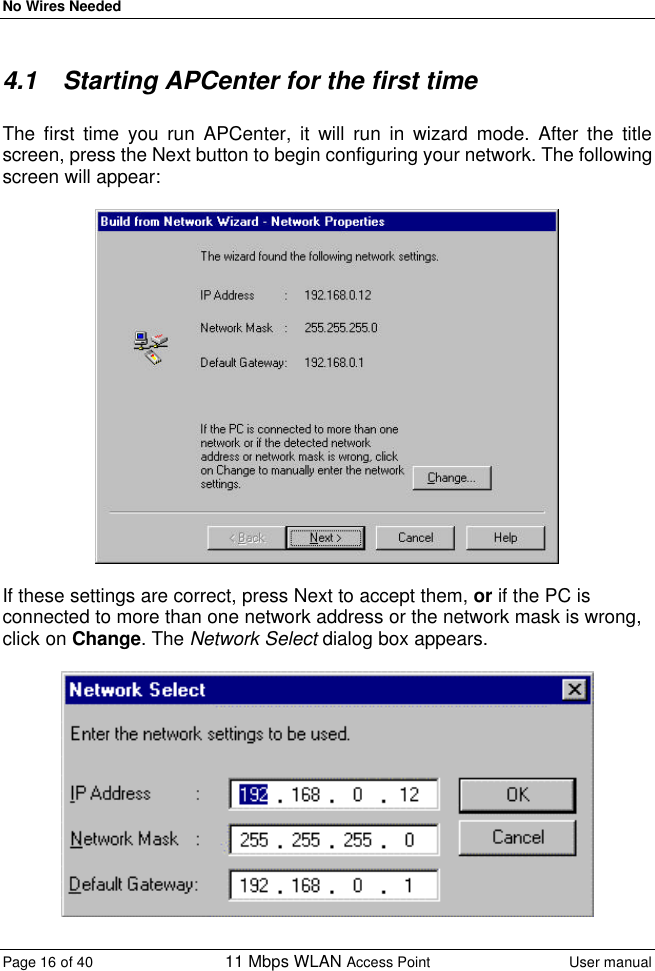 No Wires Needed Page 16 of 40 11 Mbps WLAN Access Point User manual  4.1 Starting APCenter for the first time  The first time you run APCenter, it will run in wizard mode. After the title screen, press the Next button to begin configuring your network. The following screen will appear:    If these settings are correct, press Next to accept them, or if the PC is connected to more than one network address or the network mask is wrong, click on Change. The Network Select dialog box appears.    