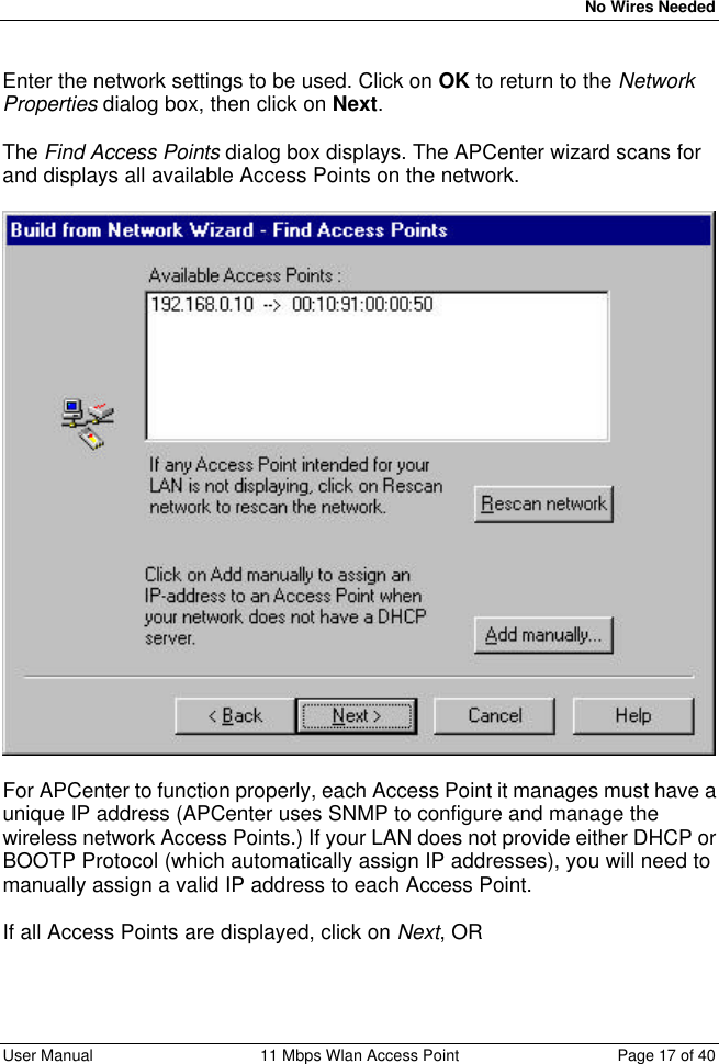   No Wires Needed User Manual 11 Mbps Wlan Access Point Page 17 of 40   Enter the network settings to be used. Click on OK to return to the Network Properties dialog box, then click on Next.  The Find Access Points dialog box displays. The APCenter wizard scans for and displays all available Access Points on the network.    For APCenter to function properly, each Access Point it manages must have a unique IP address (APCenter uses SNMP to configure and manage the wireless network Access Points.) If your LAN does not provide either DHCP or BOOTP Protocol (which automatically assign IP addresses), you will need to manually assign a valid IP address to each Access Point.  If all Access Points are displayed, click on Next, OR  