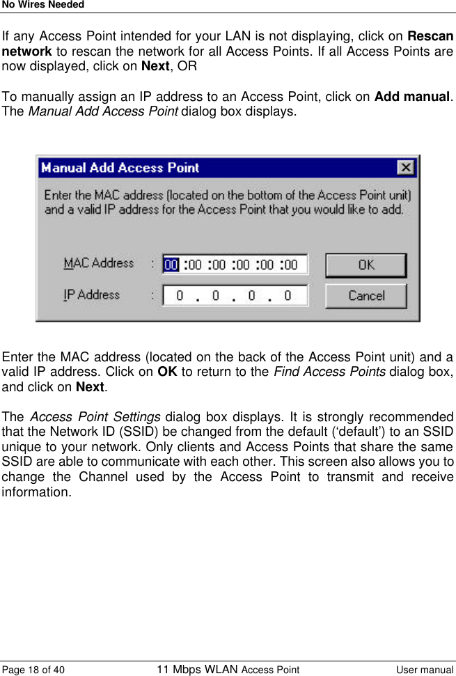 No Wires Needed Page 18 of 40 11 Mbps WLAN Access Point User manual  If any Access Point intended for your LAN is not displaying, click on Rescan network to rescan the network for all Access Points. If all Access Points are now displayed, click on Next, OR  To manually assign an IP address to an Access Point, click on Add manual. The Manual Add Access Point dialog box displays.     Enter the MAC address (located on the back of the Access Point unit) and a valid IP address. Click on OK to return to the Find Access Points dialog box, and click on Next.  The Access Point Settings dialog box displays. It is strongly recommended that the Network ID (SSID) be changed from the default (‘default’) to an SSID unique to your network. Only clients and Access Points that share the same SSID are able to communicate with each other. This screen also allows you to change the Channel used by the Access Point to transmit and receive information.  