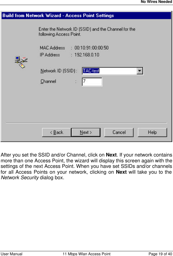   No Wires Needed User Manual 11 Mbps Wlan Access Point Page 19 of 40    After you set the SSID and/or Channel, click on Next. If your network contains more than one Access Point, the wizard will display this screen again with the settings of the next Access Point. When you have set SSIDs and/or channels for all Access Points on your network, clicking on Next will take you to the Network Security dialog box. 