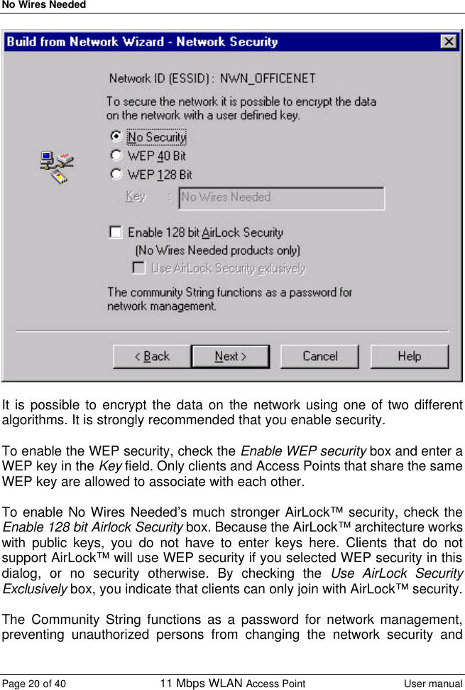 No Wires Needed Page 20 of 40 11 Mbps WLAN Access Point User manual    It is possible to encrypt the data on the network using one of two different algorithms. It is strongly recommended that you enable security.   To enable the WEP security, check the Enable WEP security box and enter a WEP key in the Key field. Only clients and Access Points that share the same WEP key are allowed to associate with each other.   To enable No Wires Needed’s much stronger AirLock™ security, check the Enable 128 bit Airlock Security box. Because the AirLock™ architecture works with public keys, you do not have to enter keys here. Clients that do not support AirLock™ will use WEP security if you selected WEP security in this dialog, or no security otherwise. By checking the Use AirLock Security Exclusively box, you indicate that clients can only join with AirLock™ security.  The Community String functions as a password for network management, preventing unauthorized persons from changing the network security and 