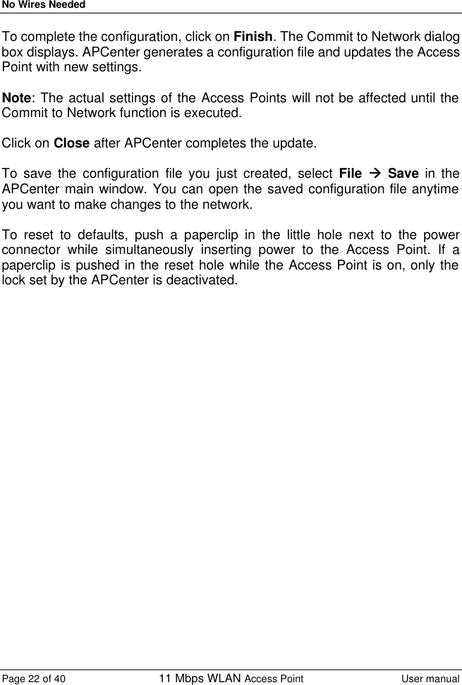 No Wires Needed Page 22 of 40 11 Mbps WLAN Access Point User manual  To complete the configuration, click on Finish. The Commit to Network dialog box displays. APCenter generates a configuration file and updates the Access Point with new settings.  Note: The actual settings of the Access Points will not be affected until the Commit to Network function is executed.   Click on Close after APCenter completes the update.   To save the configuration file you just created, select File àà Save in the APCenter main window. You can open the saved configuration file anytime you want to make changes to the network.  To reset to defaults, push a paperclip in the little hole next to the power connector while simultaneously inserting power to the Access Point. If a paperclip is pushed in the reset hole while the Access Point is on, only the lock set by the APCenter is deactivated. 