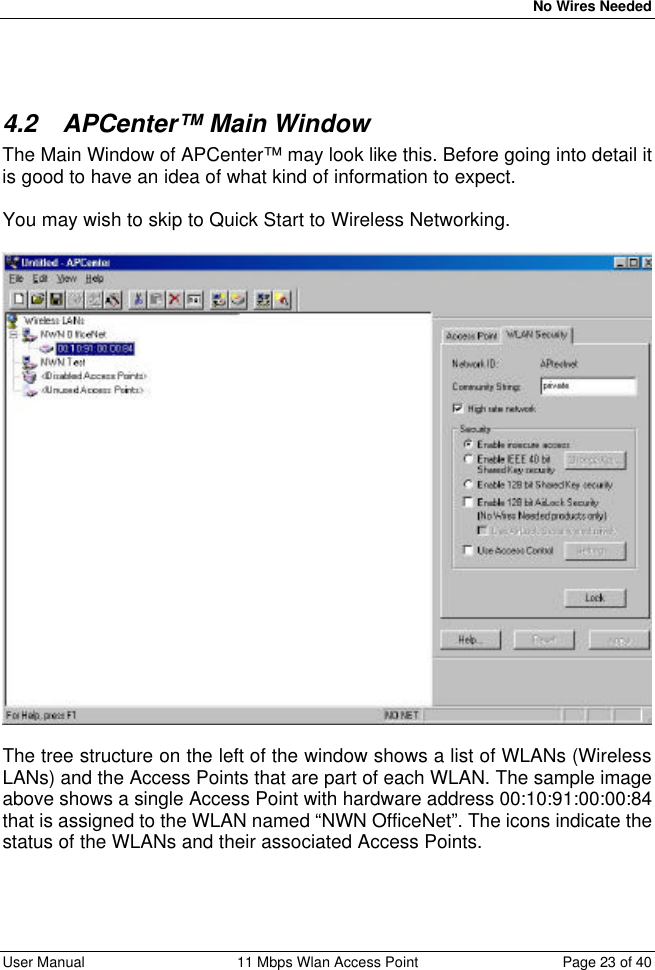   No Wires Needed User Manual 11 Mbps Wlan Access Point Page 23 of 40    4.2 APCenter™ Main Window The Main Window of APCenter™ may look like this. Before going into detail it is good to have an idea of what kind of information to expect.  You may wish to skip to Quick Start to Wireless Networking.    The tree structure on the left of the window shows a list of WLANs (Wireless LANs) and the Access Points that are part of each WLAN. The sample image above shows a single Access Point with hardware address 00:10:91:00:00:84 that is assigned to the WLAN named “NWN OfficeNet”. The icons indicate the status of the WLANs and their associated Access Points.  