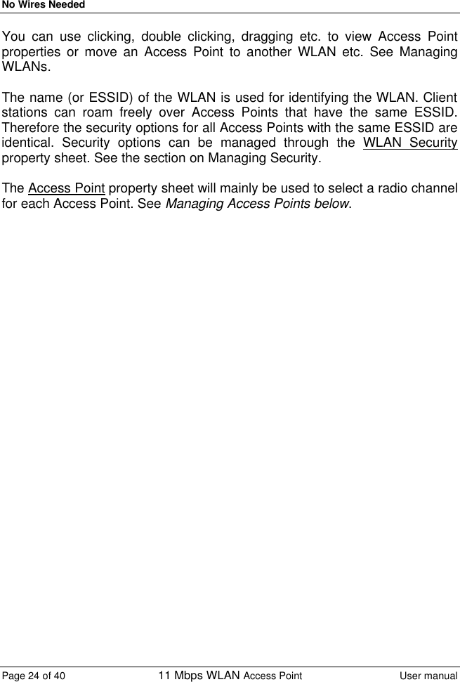 No Wires Needed Page 24 of 40 11 Mbps WLAN Access Point User manual  You can use clicking, double clicking, dragging etc. to view Access Point properties or move an Access Point to another WLAN etc. See Managing WLANs.  The name (or ESSID) of the WLAN is used for identifying the WLAN. Client stations can roam freely over Access Points that have the same ESSID. Therefore the security options for all Access Points with the same ESSID are identical. Security options can be managed through the WLAN Security property sheet. See the section on Managing Security.  The Access Point property sheet will mainly be used to select a radio channel for each Access Point. See Managing Access Points below. 