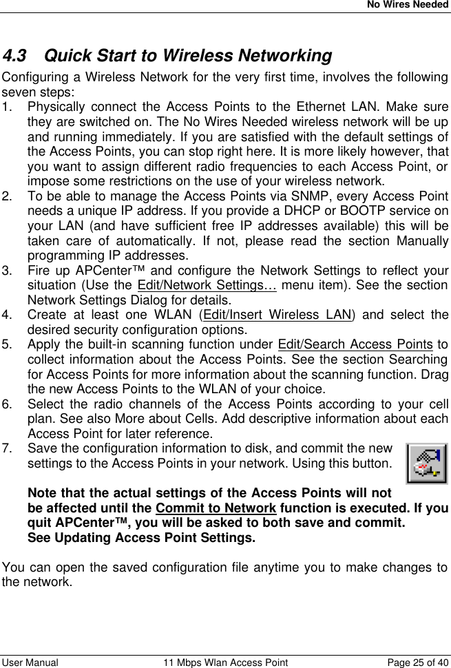   No Wires Needed User Manual 11 Mbps Wlan Access Point Page 25 of 40  4.3 Quick Start to Wireless Networking Configuring a Wireless Network for the very first time, involves the following seven steps: 1. Physically connect the Access Points to the Ethernet LAN. Make sure they are switched on. The No Wires Needed wireless network will be up and running immediately. If you are satisfied with the default settings of the Access Points, you can stop right here. It is more likely however, that you want to assign different radio frequencies to each Access Point, or impose some restrictions on the use of your wireless network. 2. To be able to manage the Access Points via SNMP, every Access Point needs a unique IP address. If you provide a DHCP or BOOTP service on your LAN (and have sufficient free IP addresses available) this will be taken care of automatically. If not, please read the section Manually programming IP addresses. 3. Fire up APCenter™ and configure the Network Settings to reflect your situation (Use the Edit/Network Settings… menu item). See the section Network Settings Dialog for details. 4. Create at least one WLAN (Edit/Insert Wireless LAN) and select the desired security configuration options. 5. Apply the built-in scanning function under Edit/Search Access Points to collect information about the Access Points. See the section Searching for Access Points for more information about the scanning function. Drag the new Access Points to the WLAN of your choice. 6. Select the radio channels of the Access Points according to your cell plan. See also More about Cells. Add descriptive information about each Access Point for later reference. 7. Save the configuration information to disk, and commit the new settings to the Access Points in your network. Using this button.  Note that the actual settings of the Access Points will not be affected until the Commit to Network function is executed. If you quit APCenter™, you will be asked to both save and commit. See Updating Access Point Settings.  You can open the saved configuration file anytime you to make changes to the network.  