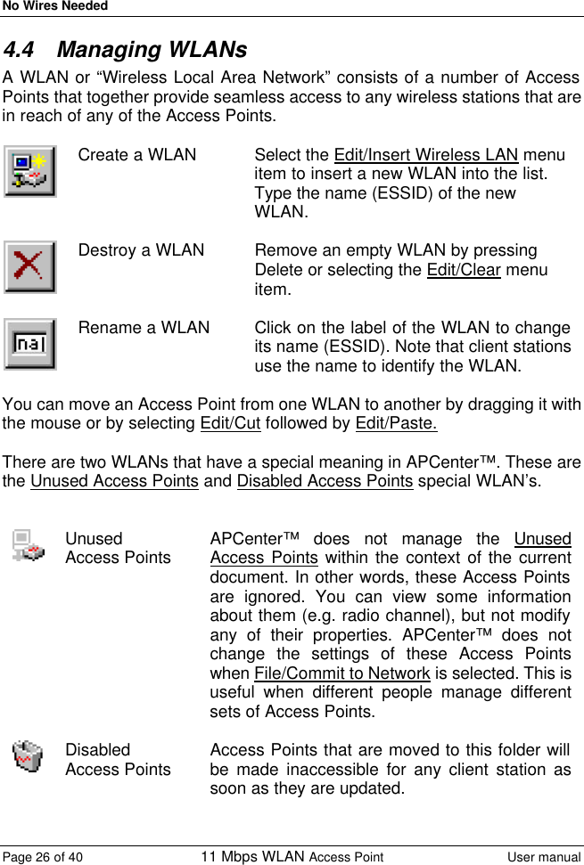 No Wires Needed Page 26 of 40 11 Mbps WLAN Access Point User manual  4.4 Managing WLANs A WLAN or “Wireless Local Area Network” consists of a number of Access Points that together provide seamless access to any wireless stations that are in reach of any of the Access Points.   Create a WLAN Select the Edit/Insert Wireless LAN menu item to insert a new WLAN into the list. Type the name (ESSID) of the new WLAN.   Destroy a WLAN Remove an empty WLAN by pressing Delete or selecting the Edit/Clear menu item.   Rename a WLAN Click on the label of the WLAN to change its name (ESSID). Note that client stations use the name to identify the WLAN.  You can move an Access Point from one WLAN to another by dragging it with the mouse or by selecting Edit/Cut followed by Edit/Paste.  There are two WLANs that have a special meaning in APCenter™. These are the Unused Access Points and Disabled Access Points special WLAN’s.    Unused Access Points APCenter™ does not manage the Unused Access Points within the context of the current document. In other words, these Access Points are ignored. You can view some information about them (e.g. radio channel), but not modify any of their properties. APCenter™ does not change the settings of these Access Points when File/Commit to Network is selected. This is useful when different people manage different sets of Access Points.   Disabled Access Points Access Points that are moved to this folder will be made inaccessible for any client station as soon as they are updated.  