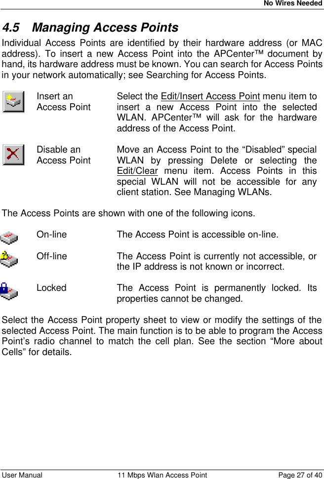   No Wires Needed User Manual 11 Mbps Wlan Access Point Page 27 of 40  4.5 Managing Access Points Individual Access Points are identified by their hardware address (or MAC address). To insert a new Access Point into the APCenter™ document by hand, its hardware address must be known. You can search for Access Points in your network automatically; see Searching for Access Points.   Insert an  Access Point Select the Edit/Insert Access Point menu item to insert a new Access Point into the selected WLAN. APCenter™ will ask for the hardware address of the Access Point.   Disable an Access Point  Move an Access Point to the “Disabled” special WLAN by pressing Delete or selecting the Edit/Clear menu item. Access Points in this special WLAN will not be accessible for any client station. See Managing WLANs.  The Access Points are shown with one of the following icons.   On-line The Access Point is accessible on-line.   Off-line The Access Point is currently not accessible, or the IP address is not known or incorrect.   Locked The Access Point is permanently locked. Its properties cannot be changed.  Select the Access Point property sheet to view or modify the settings of the selected Access Point. The main function is to be able to program the Access Point’s radio channel to match the cell plan. See the section “More about Cells” for details.  