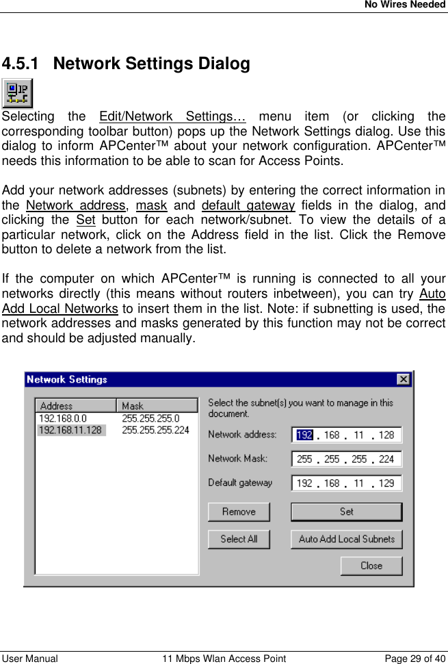   No Wires Needed User Manual 11 Mbps Wlan Access Point Page 29 of 40  4.5.1 Network Settings Dialog  Selecting the Edit/Network Settings… menu item (or clicking the corresponding toolbar button) pops up the Network Settings dialog. Use this dialog to inform APCenter™ about your network configuration. APCenter™ needs this information to be able to scan for Access Points.  Add your network addresses (subnets) by entering the correct information in the Network address, mask and default gateway fields in the dialog, and clicking the Set button for each network/subnet. To view the details of a particular network, click on the Address field in the list. Click the Remove button to delete a network from the list.  If the computer on which APCenter™ is running is connected to all your networks directly (this means without routers inbetween), you can try Auto Add Local Networks to insert them in the list. Note: if subnetting is used, the network addresses and masks generated by this function may not be correct and should be adjusted manually. 