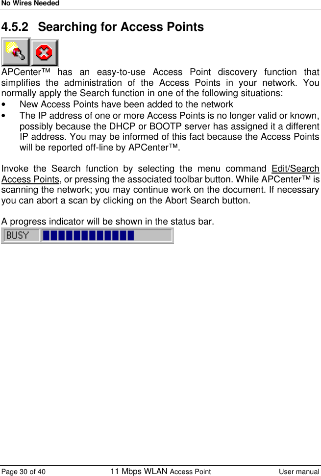 No Wires Needed Page 30 of 40 11 Mbps WLAN Access Point User manual  4.5.2 Searching for Access Points  APCenter™ has an easy-to-use Access Point discovery function that simplifies the administration of the Access Points in your network. You normally apply the Search function in one of the following situations: • New Access Points have been added to the network • The IP address of one or more Access Points is no longer valid or known, possibly because the DHCP or BOOTP server has assigned it a different IP address. You may be informed of this fact because the Access Points will be reported off-line by APCenter™.  Invoke the Search function by selecting the menu command Edit/Search Access Points, or pressing the associated toolbar button. While APCenter™ is scanning the network; you may continue work on the document. If necessary you can abort a scan by clicking on the Abort Search button.  A progress indicator will be shown in the status bar.   