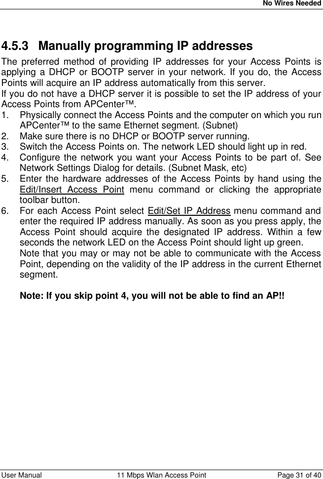   No Wires Needed User Manual 11 Mbps Wlan Access Point Page 31 of 40  4.5.3 Manually programming IP addresses The preferred method of providing IP addresses for your Access Points is applying a DHCP or BOOTP server in your network. If you do, the Access Points will acquire an IP address automatically from this server. If you do not have a DHCP server it is possible to set the IP address of your Access Points from APCenter™. 1. Physically connect the Access Points and the computer on which you run APCenter™ to the same Ethernet segment. (Subnet) 2. Make sure there is no DHCP or BOOTP server running. 3. Switch the Access Points on. The network LED should light up in red. 4. Configure the network you want your Access Points to be part of. See Network Settings Dialog for details. (Subnet Mask, etc) 5. Enter the hardware addresses of the Access Points by hand using the Edit/Insert Access Point menu command or clicking the appropriate toolbar button. 6. For each Access Point select Edit/Set IP Address menu command and enter the required IP address manually. As soon as you press apply, the Access Point should acquire the designated IP address. Within a few seconds the network LED on the Access Point should light up green. Note that you may or may not be able to communicate with the Access Point, depending on the validity of the IP address in the current Ethernet segment.  Note: If you skip point 4, you will not be able to find an AP!! 