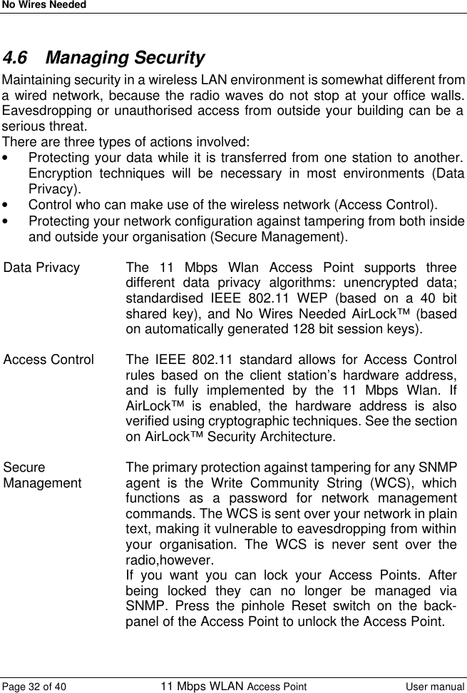 No Wires Needed Page 32 of 40 11 Mbps WLAN Access Point User manual  4.6 Managing Security Maintaining security in a wireless LAN environment is somewhat different from a wired network, because the radio waves do not stop at your office walls. Eavesdropping or unauthorised access from outside your building can be a serious threat. There are three types of actions involved: • Protecting your data while it is transferred from one station to another. Encryption techniques will be necessary in most environments (Data Privacy). • Control who can make use of the wireless network (Access Control). • Protecting your network configuration against tampering from both inside and outside your organisation (Secure Management).  Data Privacy The 11 Mbps Wlan Access Point supports three different data privacy algorithms: unencrypted data; standardised IEEE 802.11 WEP (based on a 40 bit shared key), and No Wires Needed AirLock™ (based on automatically generated 128 bit session keys).  Access Control The IEEE 802.11 standard allows for Access Control rules based on the client station’s hardware address, and is fully implemented by the 11 Mbps Wlan. If AirLock™ is enabled, the hardware address is also verified using cryptographic techniques. See the section on AirLock™ Security Architecture.  Secure Management The primary protection against tampering for any SNMP agent is the Write Community String (WCS), which functions as a password for network management commands. The WCS is sent over your network in plain text, making it vulnerable to eavesdropping from within your organisation. The WCS is never sent over the radio,however. If you want you can lock your Access Points. After being locked they can no longer be managed via SNMP. Press the pinhole Reset switch on the back-panel of the Access Point to unlock the Access Point.   