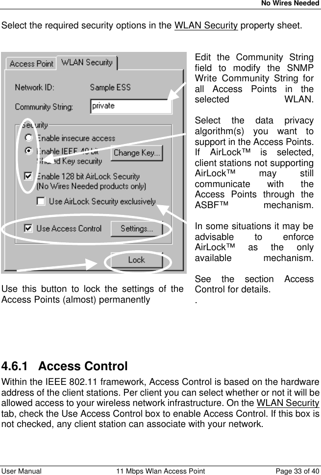   No Wires Needed User Manual 11 Mbps Wlan Access Point Page 33 of 40  Select the required security options in the WLAN Security property sheet.     Use this button to lock the settings of the Access Points (almost) permanently Edit the Community String field to modify the SNMP Write Community String for all Access Points in the selected WLAN.  Select the data privacy algorithm(s) you want to support in the Access Points. If AirLock™ is selected, client stations not supporting AirLock™ may still communicate with the Access Points through the ASBF™ mechanism.  In some situations it may be advisable to enforce AirLock™ as the only available mechanism.  See the section Access Control for details. . 4.6.1 Access Control Within the IEEE 802.11 framework, Access Control is based on the hardware address of the client stations. Per client you can select whether or not it will be allowed access to your wireless network infrastructure. On the WLAN Security tab, check the Use Access Control box to enable Access Control. If this box is not checked, any client station can associate with your network.  