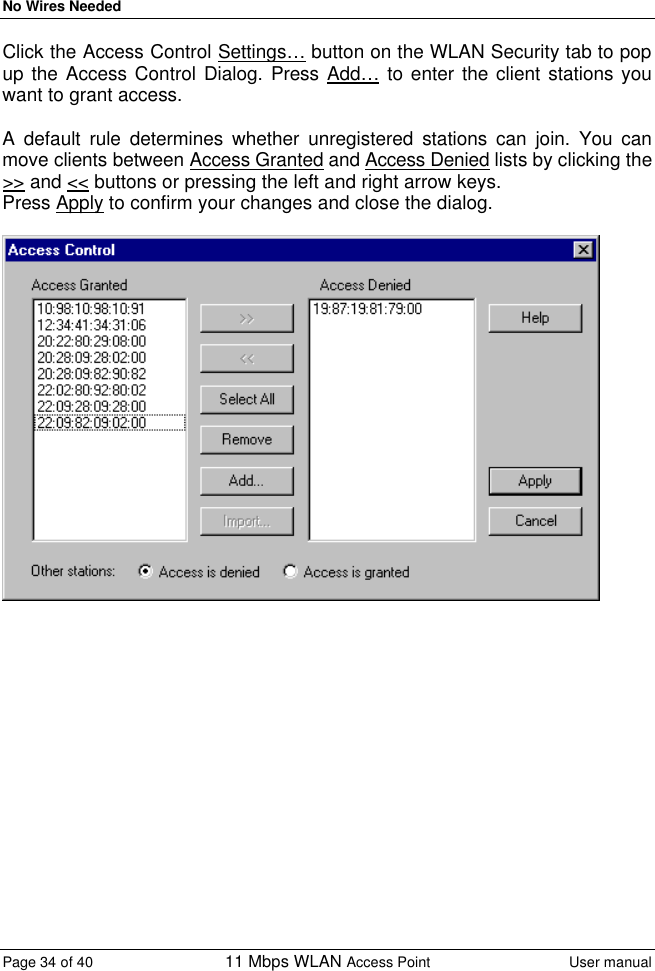 No Wires Needed Page 34 of 40 11 Mbps WLAN Access Point User manual  Click the Access Control Settings… button on the WLAN Security tab to pop up the Access Control Dialog. Press Add… to enter the client stations you want to grant access.  A default rule determines whether unregistered stations can join. You can move clients between Access Granted and Access Denied lists by clicking the &gt;&gt; and &lt;&lt; buttons or pressing the left and right arrow keys.  Press Apply to confirm your changes and close the dialog.    