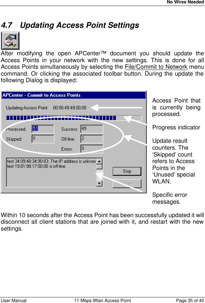   No Wires Needed User Manual 11 Mbps Wlan Access Point Page 35 of 40  4.7 Updating Access Point Settings  After modifying the open APCenter™ document you should update the Access Points in your network with the new settings. This is done for all Access Points simultaneously by selecting the File/Commit to Network menu command. Or clicking the associated toolbar button. During the update the following Dialog is displayed:    Access Point that is currently being processed.  Progress indicator  Update result counters. The ‘Skipped’ count refers to Access Points in the ‘Unused’ special WLAN.  Specific error messages.  Within 10 seconds after the Access Point has been successfully updated it will disconnect all client stations that are joined with it, and restart with the new settings. 