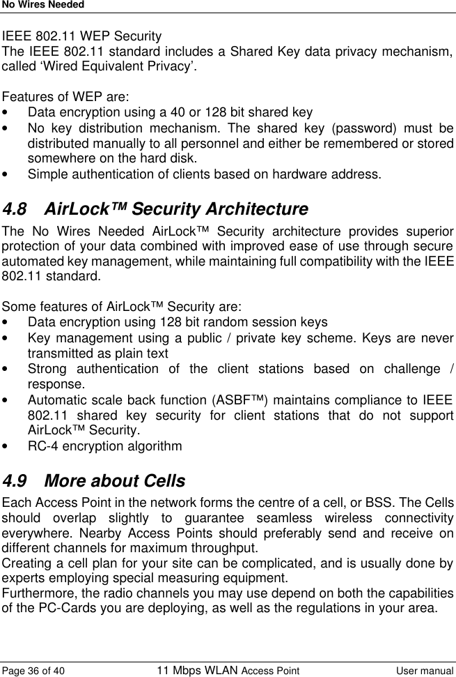 No Wires Needed Page 36 of 40 11 Mbps WLAN Access Point User manual  IEEE 802.11 WEP Security The IEEE 802.11 standard includes a Shared Key data privacy mechanism, called ‘Wired Equivalent Privacy’.  Features of WEP are: • Data encryption using a 40 or 128 bit shared key • No key distribution mechanism. The shared key (password) must be distributed manually to all personnel and either be remembered or stored somewhere on the hard disk. • Simple authentication of clients based on hardware address. 4.8 AirLock™ Security Architecture The No Wires Needed AirLock™ Security architecture provides superior protection of your data combined with improved ease of use through secure automated key management, while maintaining full compatibility with the IEEE 802.11 standard.  Some features of AirLock™ Security are: • Data encryption using 128 bit random session keys • Key management using a public / private key scheme. Keys are never transmitted as plain text • Strong authentication of the client stations based on challenge / response. • Automatic scale back function (ASBF™) maintains compliance to IEEE 802.11 shared key security for client stations that do not support AirLock™ Security. • RC-4 encryption algorithm 4.9 More about Cells Each Access Point in the network forms the centre of a cell, or BSS. The Cells should overlap slightly to guarantee seamless wireless connectivity everywhere. Nearby Access Points should preferably send and receive on different channels for maximum throughput. Creating a cell plan for your site can be complicated, and is usually done by experts employing special measuring equipment. Furthermore, the radio channels you may use depend on both the capabilities of the PC-Cards you are deploying, as well as the regulations in your area.  