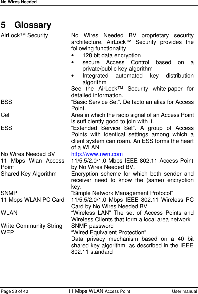 No Wires Needed Page 38 of 40 11 Mbps WLAN Access Point User manual  5 Glossary AirLock™ Security No Wires Needed BV proprietary security architecture. AirLock™ Security provides the following functionality: • 128 bit data encryption • secure Access Control based on a private/public key algorithm • Integrated automated key distribution algorithm See the AirLock™ Security white-paper for detailed information. BSS “Basic Service Set”. De facto an alias for Access Point. Cell Area in which the radio signal of an Access Point is sufficiently good to join with it. ESS “Extended Service Set”. A group of Access Points with identical settings among which a client system can roam. An ESS forms the heart of a WLAN. No Wires Needed BV http://www.nwn.com 11 Mbps Wlan Access Point 11/5.5/2.0/1.0 Mbps IEEE 802.11 Access Point by No Wires Needed BV. Shared Key Algorithm Encryption scheme for which both sender and receiver need to know the (same) encryption key. SNMP “Simple Network Management Protocol” 11 Mbps WLAN PC Card 11/5.5/2.0/1.0 Mbps IEEE 802.11 Wireless PC Card by No Wires Needed BV. WLAN “Wireless LAN” The set of Access Points and Wireless Clients that form a local area network. Write Community String SNMP password WEP “Wired Equivalent Protection” Data privacy mechanism based on a 40 bit shared key algorithm, as described in the IEEE 802.11 standard   