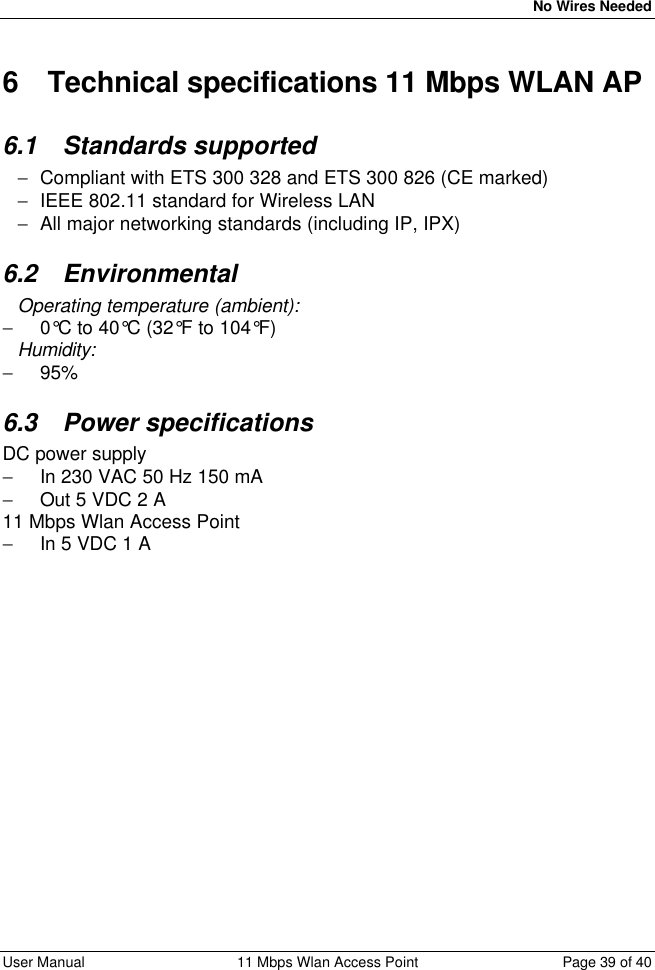   No Wires Needed User Manual 11 Mbps Wlan Access Point Page 39 of 40  6 Technical specifications 11 Mbps WLAN AP 6.1 Standards supported − Compliant with ETS 300 328 and ETS 300 826 (CE marked) − IEEE 802.11 standard for Wireless LAN − All major networking standards (including IP, IPX) 6.2 Environmental Operating temperature (ambient): − 0°C to 40°C (32°F to 104°F) Humidity: − 95%  6.3 Power specifications DC power supply − In 230 VAC 50 Hz 150 mA − Out 5 VDC 2 A  11 Mbps Wlan Access Point − In 5 VDC 1 A 