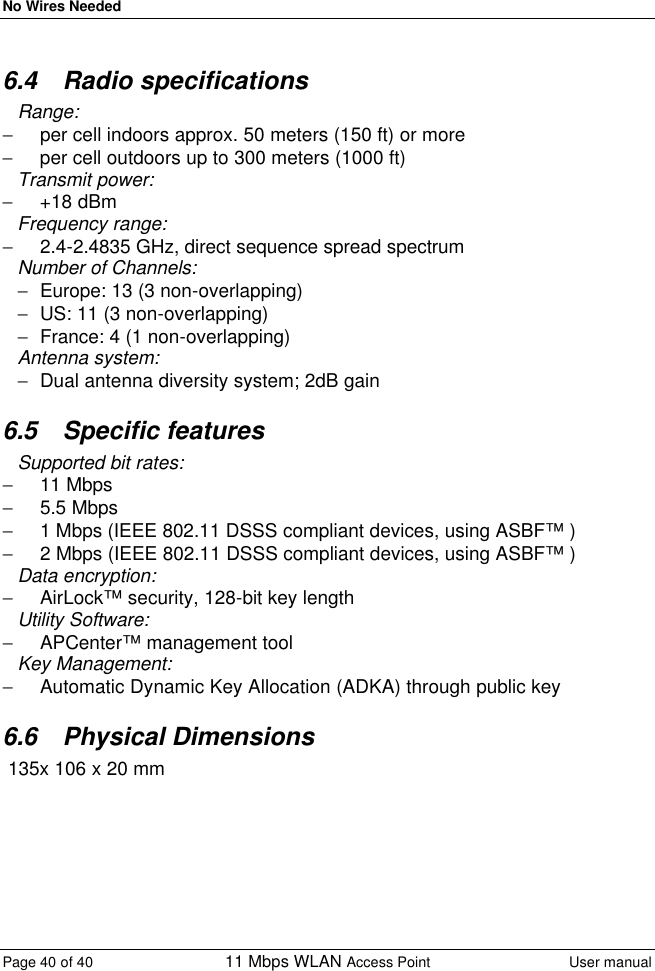 No Wires Needed Page 40 of 40 11 Mbps WLAN Access Point User manual  6.4 Radio specifications Range:  − per cell indoors approx. 50 meters (150 ft) or more  − per cell outdoors up to 300 meters (1000 ft) Transmit power:  − +18 dBm Frequency range:  − 2.4-2.4835 GHz, direct sequence spread spectrum Number of Channels: − Europe: 13 (3 non-overlapping) − US: 11 (3 non-overlapping) − France: 4 (1 non-overlapping) Antenna system:  − Dual antenna diversity system; 2dB gain 6.5 Specific features Supported bit rates: − 11 Mbps − 5.5 Mbps  − 1 Mbps (IEEE 802.11 DSSS compliant devices, using ASBF™ ) − 2 Mbps (IEEE 802.11 DSSS compliant devices, using ASBF™ ) Data encryption:  − AirLock™ security, 128-bit key length Utility Software:  − APCenter™ management tool Key Management:  − Automatic Dynamic Key Allocation (ADKA) through public key 6.6 Physical Dimensions  135x 106 x 20 mm  