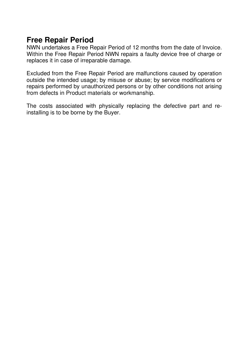 Free Repair Period NWN undertakes a Free Repair Period of 12 months from the date of Invoice. Within the Free Repair Period NWN repairs a faulty device free of charge or replaces it in case of irreparable damage.   Excluded from the Free Repair Period are malfunctions caused by operation outside the intended usage; by misuse or abuse; by service modifications or repairs performed by unauthorized persons or by other conditions not arising from defects in Product materials or workmanship.   The costs associated with physically replacing the defective part and re-installing is to be borne by the Buyer. 