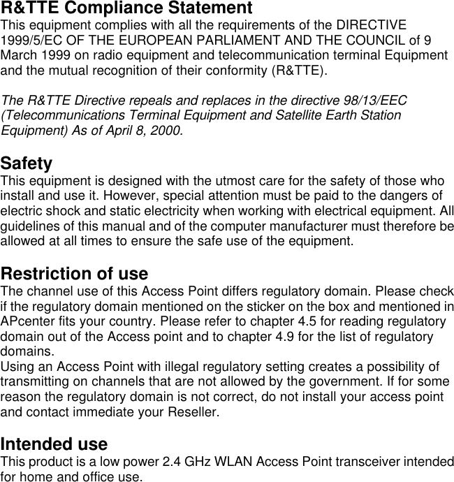 R&amp;TTE Compliance Statement This equipment complies with all the requirements of the DIRECTIVE 1999/5/EC OF THE EUROPEAN PARLIAMENT AND THE COUNCIL of 9 March 1999 on radio equipment and telecommunication terminal Equipment and the mutual recognition of their conformity (R&amp;TTE).  The R&amp;TTE Directive repeals and replaces in the directive 98/13/EEC (Telecommunications Terminal Equipment and Satellite Earth Station Equipment) As of April 8, 2000.  Safety This equipment is designed with the utmost care for the safety of those who install and use it. However, special attention must be paid to the dangers of electric shock and static electricity when working with electrical equipment. All guidelines of this manual and of the computer manufacturer must therefore be allowed at all times to ensure the safe use of the equipment.  Restriction of use The channel use of this Access Point differs regulatory domain. Please check if the regulatory domain mentioned on the sticker on the box and mentioned in APcenter fits your country. Please refer to chapter 4.5 for reading regulatory domain out of the Access point and to chapter 4.9 for the list of regulatory domains. Using an Access Point with illegal regulatory setting creates a possibility of transmitting on channels that are not allowed by the government. If for some reason the regulatory domain is not correct, do not install your access point and contact immediate your Reseller.  Intended use This product is a low power 2.4 GHz WLAN Access Point transceiver intended for home and office use. 