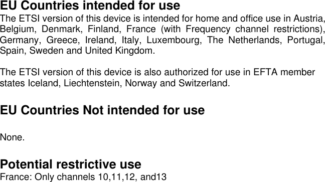  EU Countries intended for use The ETSI version of this device is intended for home and office use in Austria, Belgium, Denmark, Finland, France (with Frequency channel restrictions), Germany, Greece, Ireland, Italy, Luxembourg, The Netherlands, Portugal, Spain, Sweden and United Kingdom.  The ETSI version of this device is also authorized for use in EFTA member states Iceland, Liechtenstein, Norway and Switzerland.  EU Countries Not intended for use  None.  Potential restrictive use France: Only channels 10,11,12, and13 