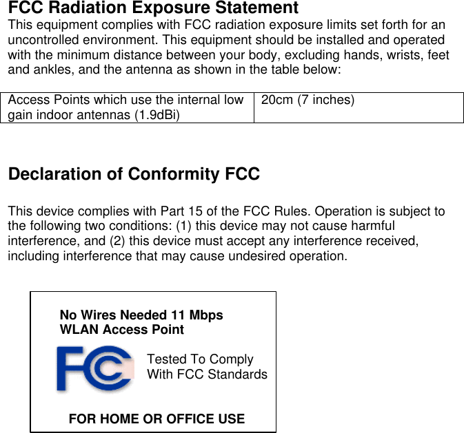   FCC Radiation Exposure Statement This equipment complies with FCC radiation exposure limits set forth for an uncontrolled environment. This equipment should be installed and operated with the minimum distance between your body, excluding hands, wrists, feet and ankles, and the antenna as shown in the table below:  Access Points which use the internal low gain indoor antennas (1.9dBi) 20cm (7 inches)    Declaration of Conformity FCC  This device complies with Part 15 of the FCC Rules. Operation is subject to the following two conditions: (1) this device may not cause harmful interference, and (2) this device must accept any interference received, including interference that may cause undesired operation.    No Wires Needed 11 Mbps  WLAN Access Point  Tested To Comply With FCC Standards                   FOR HOME OR OFFICE USE     