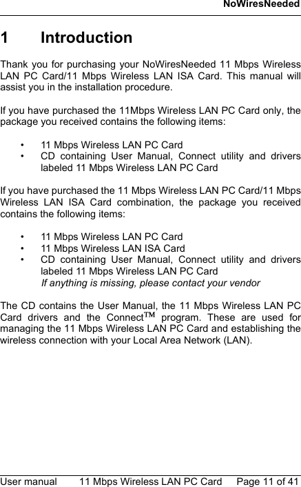 NoWiresNeededUser manual 11 Mbps Wireless LAN PC Card Page 11 of 411 IntroductionThank you for purchasing your NoWiresNeeded 11 Mbps WirelessLAN PC Card/11 Mbps Wireless LAN ISA Card. This manual willassist you in the installation procedure.If you have purchased the 11Mbps Wireless LAN PC Card only, thepackage you received contains the following items:• 11 Mbps Wireless LAN PC Card• CD containing User Manual, Connect utility and driverslabeled 11 Mbps Wireless LAN PC CardIf you have purchased the 11 Mbps Wireless LAN PC Card/11 MbpsWireless LAN ISA Card combination, the package you receivedcontains the following items:• 11 Mbps Wireless LAN PC Card• 11 Mbps Wireless LAN ISA Card• CD containing User Manual, Connect utility and driverslabeled 11 Mbps Wireless LAN PC CardIf anything is missing, please contact your vendorThe CD contains the User Manual, the 11 Mbps Wireless LAN PCCard drivers and the Connect program. These are used formanaging the 11 Mbps Wireless LAN PC Card and establishing thewireless connection with your Local Area Network (LAN). 