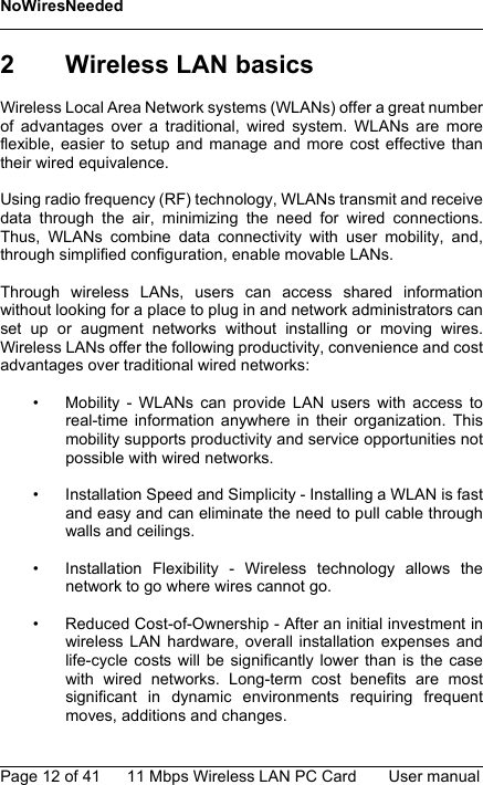 NoWiresNeededPage 12 of 41 11 Mbps Wireless LAN PC Card User manual2 Wireless LAN basicsWireless Local Area Network systems (WLANs) offer a great numberof advantages over a traditional, wired system. WLANs are moreflexible, easier to setup and manage and more cost effective thantheir wired equivalence.Using radio frequency (RF) technology, WLANs transmit and receivedata through the air, minimizing the need for wired connections.Thus, WLANs combine data connectivity with user mobility, and,through simplified configuration, enable movable LANs.Through wireless LANs, users can access shared informationwithout looking for a place to plug in and network administrators canset up or augment networks without installing or moving wires.Wireless LANs offer the following productivity, convenience and costadvantages over traditional wired networks:• Mobility - WLANs can provide LAN users with access toreal-time information anywhere in their organization. Thismobility supports productivity and service opportunities notpossible with wired networks.• Installation Speed and Simplicity - Installing a WLAN is fastand easy and can eliminate the need to pull cable throughwalls and ceilings.• Installation Flexibility - Wireless technology allows thenetwork to go where wires cannot go.• Reduced Cost-of-Ownership - After an initial investment inwireless LAN hardware, overall installation expenses andlife-cycle costs will be significantly lower than is the casewith wired networks. Long-term cost benefits are mostsignificant in dynamic environments requiring frequentmoves, additions and changes.