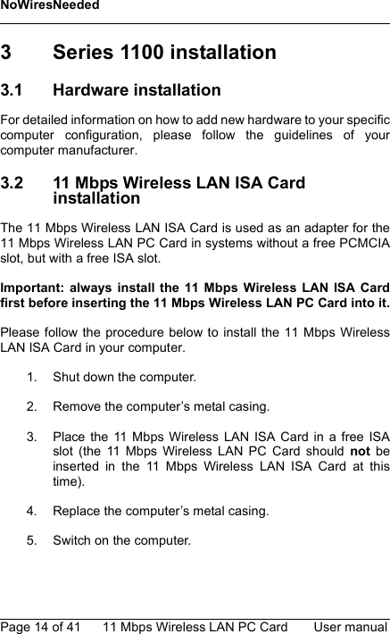 NoWiresNeededPage 14 of 41 11 Mbps Wireless LAN PC Card User manual3 Series 1100 installation3.1 Hardware installationFor detailed information on how to add new hardware to your specificcomputer configuration, please follow the guidelines of yourcomputer manufacturer.3.2 11 Mbps Wireless LAN ISA Card installationThe 11 Mbps Wireless LAN ISA Card is used as an adapter for the11 Mbps Wireless LAN PC Card in systems without a free PCMCIAslot, but with a free ISA slot. Important: always install the 11 Mbps Wireless LAN ISA Cardfirst before inserting the 11 Mbps Wireless LAN PC Card into it.Please follow the procedure below to install the 11 Mbps WirelessLAN ISA Card in your computer.1. Shut down the computer.2. Remove the computer’s metal casing.3. Place the 11 Mbps Wireless LAN ISA Card in a free ISAslot (the 11 Mbps Wireless LAN PC Card should not beinserted in the 11 Mbps Wireless LAN ISA Card at thistime).4. Replace the computer’s metal casing.5. Switch on the computer.