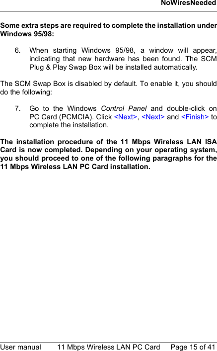 NoWiresNeededUser manual 11 Mbps Wireless LAN PC Card Page 15 of 41Some extra steps are required to complete the installation underWindows 95/98:6. When starting Windows 95/98, a window will appear,indicating that new hardware has been found. The SCMPlug &amp; Play Swap Box will be installed automatically.The SCM Swap Box is disabled by default. To enable it, you shoulddo the following:7. Go to the Windows Control Panel and double-click onPC Card (PCMCIA). Click &lt;Next&gt;, &lt;Next&gt; and &lt;Finish&gt; tocomplete the installation.The installation procedure of the 11 Mbps Wireless LAN ISACard is now completed. Depending on your operating system,you should proceed to one of the following paragraphs for the11 Mbps Wireless LAN PC Card installation.