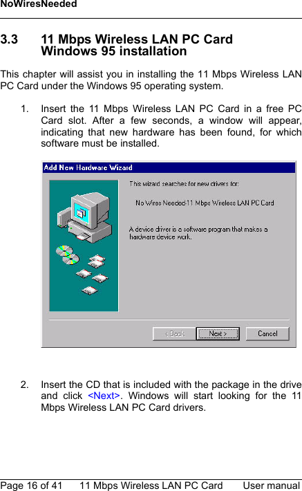 NoWiresNeededPage 16 of 41 11 Mbps Wireless LAN PC Card User manual3.3 11 Mbps Wireless LAN PC CardWindows 95 installationThis chapter will assist you in installing the 11 Mbps Wireless LANPC Card under the Windows 95 operating system.1. Insert the 11 Mbps Wireless LAN PC Card in a free PCCard slot. After a few seconds, a window will appear,indicating that new hardware has been found, for whichsoftware must be installed.2. Insert the CD that is included with the package in the driveand click &lt;Next&gt;. Windows will start looking for the 11Mbps Wireless LAN PC Card drivers.